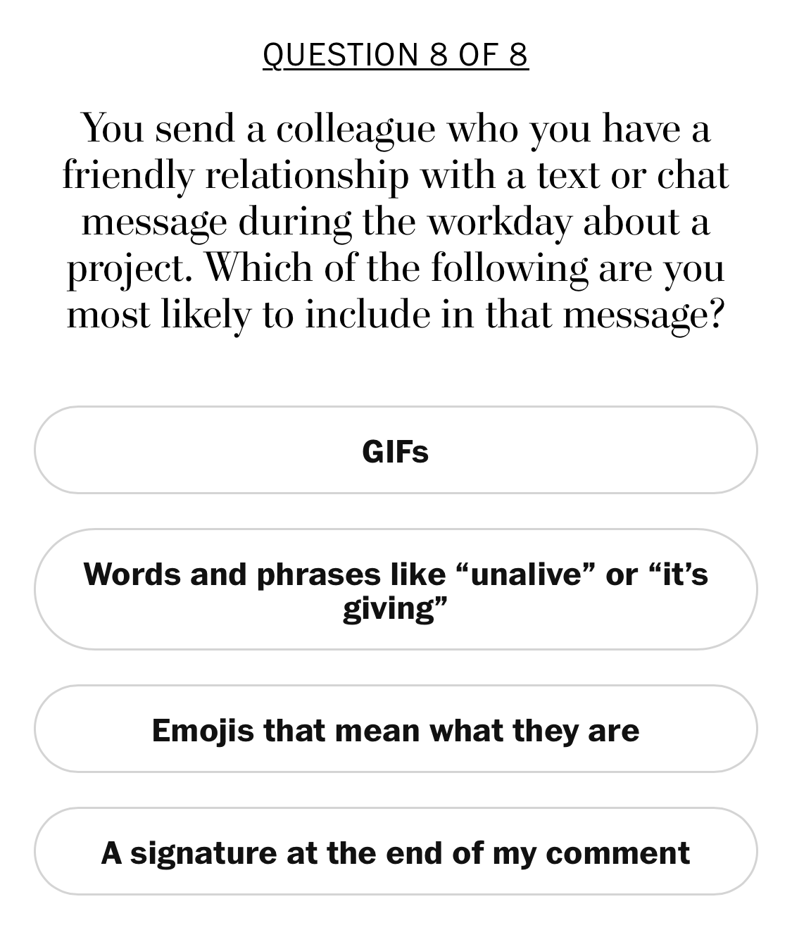 quiz question ‘You send a colleague who you have a friendly relationship with a text or chat message during the workday about a project. Which of the following are you most likely to include in that message?’ With options:&10;- GIFs&10;- Words and phrases like ‘unalive’ or ‘it’s giving’&10;- Emojis that mean what they are&10;- A signature at the end of my comment